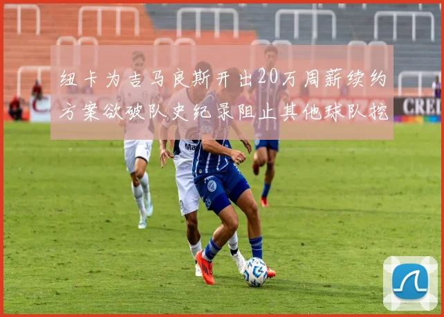 纽卡为吉马良斯开出20万周薪续约方案欲破队史纪录阻止其他球队挖角