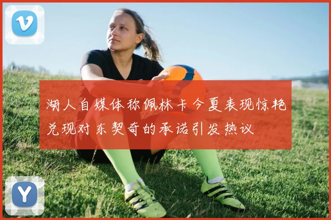 湖人自媒体称佩林卡今夏表现惊艳兑现对东契奇的承诺引发热议