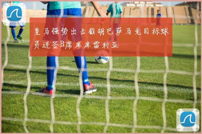 皇马强势出击截胡巴萨马竞目标球员连签B席库库雷利亚