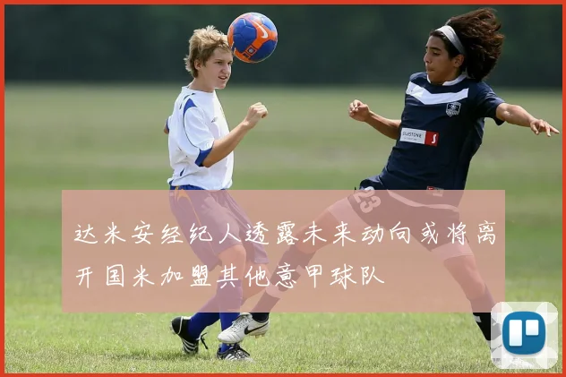 达米安经纪人透露未来动向或将离开国米加盟其他意甲球队