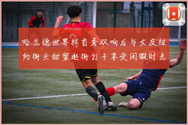 哈兰德世界杯首秀双响后与女友纽约街头甜蜜逛街打卡享受闲暇时光