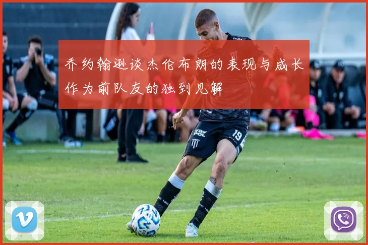 乔约翰逊谈杰伦布朗的表现与成长作为前队友的独到见解