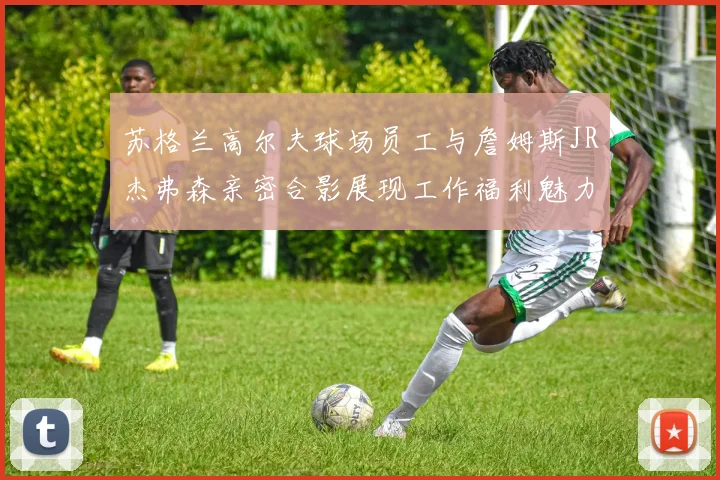 苏格兰高尔夫球场员工与詹姆斯JR杰弗森亲密合影展现工作福利魅力