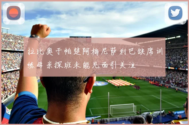 拉比奥于帕楚阿梅尼萨利巴缺席训练母亲探班未能见面引关注
