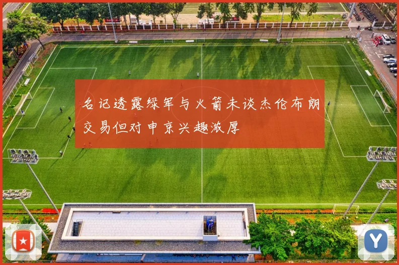 名记透露绿军与火箭未谈杰伦布朗交易但对申京兴趣浓厚