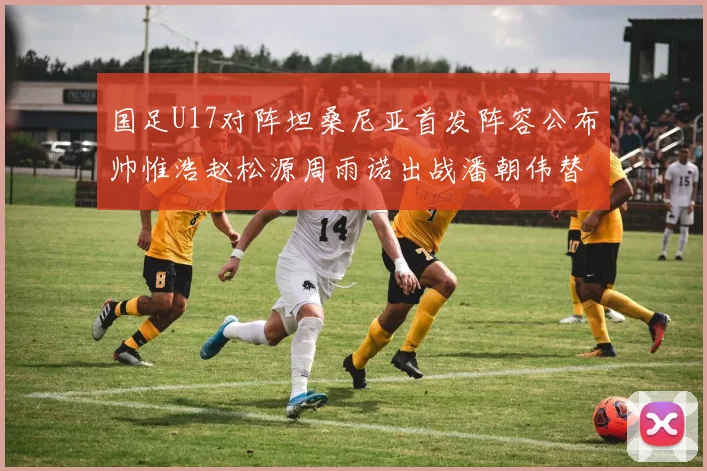 国足U17对阵坦桑尼亚首发阵容公布帅惟浩赵松源周雨诺出战潘朝伟替补