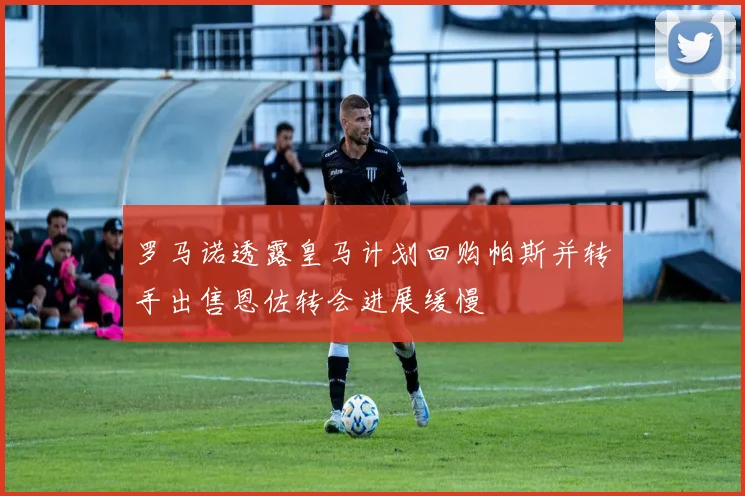 罗马诺透露皇马计划回购帕斯并转手出售恩佐转会进展缓慢