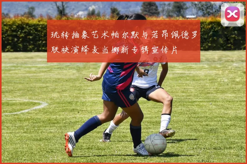 玩转抽象艺术帕尔默与若昂佩德罗联袂演绎麦当娜新专辑宣传片