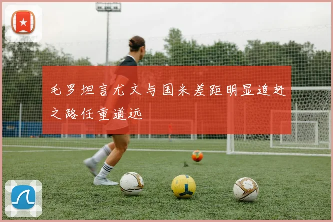 毛罗坦言尤文与国米差距明显追赶之路任重道远