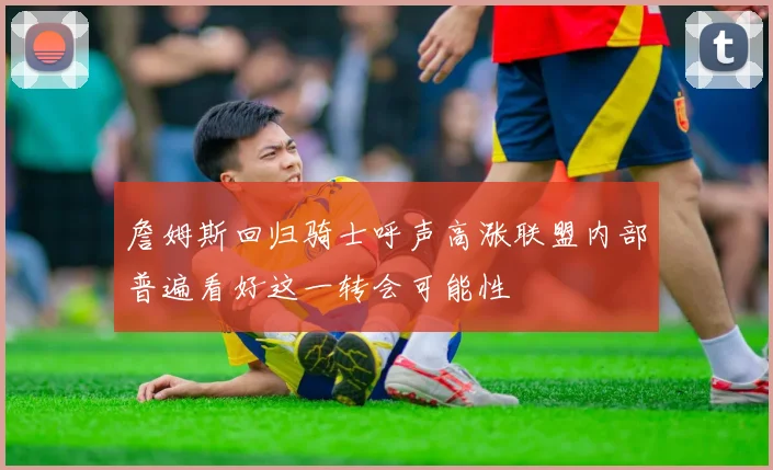 詹姆斯回归骑士呼声高涨联盟内部普遍看好这一转会可能性